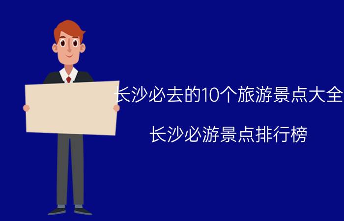 长沙必去的10个旅游景点大全（长沙必游景点排行榜 长沙好玩的地方景点推荐）